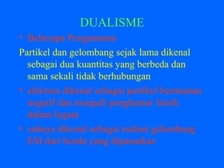 DUALISME
• Beberapa Pengamatan
Partikel dan gelombang sejak lama dikenal
sebagai dua kuantitas yang berbeda dan
sama sekali tidak berhubungan
• elektron dikenal sebagai partikel bermuatan
negatif dan menjadi penghantar listrik
dalam logam
• cahaya dikenal sebagai radiasi gelombang
EM dari benda yang dipanaskan
 
