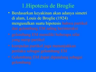 1.Hipotesis de Broglie
• Berdasarkan keyakinan akan adanya simetri
di alam, Louis de Broglie (1924)
mengusulkan suatu hipotesis bahwa partikel
dan gelombang EM saling berinteraksi
• gelombang EM memiliki beberapa sifat
yang mirip partikel
• kumpulan partikel juga menunjukkan
perilaku sebagai gelombang EM
• Gelombang EM dapat dipandang sebagai
gelombang
 