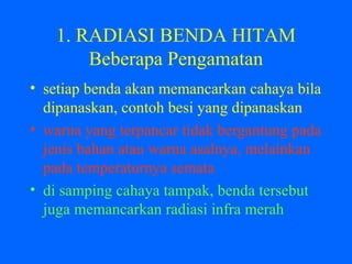 1. RADIASI BENDA HITAM
Beberapa Pengamatan
• setiap benda akan memancarkan cahaya bila
dipanaskan, contoh besi yang dipanaskan
• warna yang terpancar tidak bergantung pada
jenis bahan atau warna asalnya, melainkan
pada temperaturnya semata
• di samping cahaya tampak, benda tersebut
juga memancarkan radiasi infra merah
 