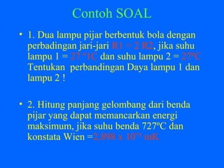 Contoh SOAL
• 1. Dua lampu pijar berbentuk bola dengan
perbadingan jari-jari R1 = 2 R2, jika suhu
lampu 1 = 27 º1C dan suhu lampu 2 = 27ºC
Tentukan perbandingan Daya lampu 1 dan
lampu 2 !
• 2. Hitung panjang gelombang dari benda
pijar yang dapat memancarkan energi
maksimum, jika suhu benda 727ºC dan
konstata Wien =2,898 x 10‾³ mK
 