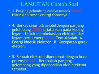 LANJUTAN Contoh Soal
• 3. Panjang gelombang cahaya tampak 5000Å,
Hitunglah besar energi fotonnya !
• 4. Berkas sinar ultravioletdengan panjang
gelombang 3000Å dijatuhkan pada keping
logan . Untuk membebaskan elektron dari
logam perlu energi 4 eV. Tentukanlah! A.
Energi kinetik elektron. B. Kecepatan gerak
eletron.
• 5. Sebuah elektron dipercepat dengan beda
potensial 4 kV. Berapakah panjang
gelombang yang dipancarkan oleh elektron
tersebut.
 