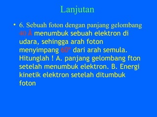 Lanjutan
• 6. Sebuah foton dengan panjang gelombang
40 Å menumbuk sebuah elektron di
udara, sehingga arah foton
menyimpang 60º dari arah semula.
Hitunglah ! A. panjang gelombang fton
setelah menumbuk elektron. B. Energi
kinetik elektron setelah ditumbuk
foton
 