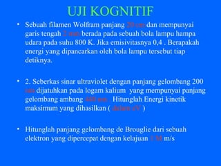 UJI KOGNITIF
• Sebuah filamen Wolfram panjang 20 cm dan mempunyai
garis tengah 2 mm berada pada sebuah bola lampu hampa
udara pada suhu 800 K. Jika emisivitasnya 0,4 . Berapakah
energi yang dipancarkan oleh bola lampu tersebut tiap
detiknya.
• 2. Seberkas sinar ultraviolet dengan panjang gelombang 200
nm dijatuhkan pada logam kalium yang mempunyai panjang
gelombang ambang 440 nm . Hitunglah Energi kinetik
maksimum yang dihasilkan ( dalam eV )
• Hitunglah panjang gelombang de Brouglie dari sebuah
elektron yang dipercepat dengan kelajuan 1 M m/s
 