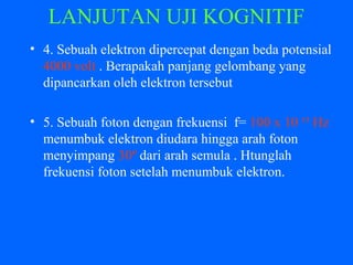 LANJUTAN UJI KOGNITIF
• 4. Sebuah elektron dipercepat dengan beda potensial
4000 volt . Berapakah panjang gelombang yang
dipancarkan oleh elektron tersebut
• 5. Sebuah foton dengan frekuensi f= 100 x 10 ¹³ Hz
menumbuk elektron diudara hingga arah foton
menyimpang 30º dari arah semula . Htunglah
frekuensi foton setelah menumbuk elektron.
 