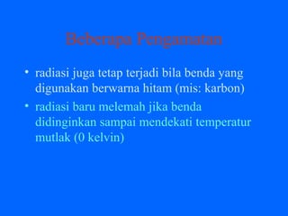 Beberapa Pengamatan
• radiasi juga tetap terjadi bila benda yang
digunakan berwarna hitam (mis: karbon)
• radiasi baru melemah jika benda
didinginkan sampai mendekati temperatur
mutlak (0 kelvin)
 