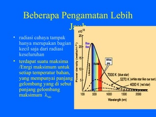 Beberapa Pengamatan Lebih
Jauh
• radiasi cahaya tampak
hanya merupakan bagian
kecil saja dari radiasi
keseluruhan
• terdapat suatu maksima
/Enrgi maksimum untuk
setiap temperatur bahan,
yang mempunyai panjang
gelombang yang di sebut
panjang gelombang
maksimum λmaks
 