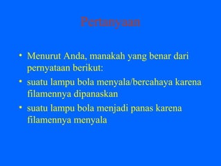 Pertanyaan
• Menurut Anda, manakah yang benar dari
pernyataan berikut:
• suatu lampu bola menyala/bercahaya karena
filamennya dipanaskan
• suatu lampu bola menjadi panas karena
filamennya menyala
 