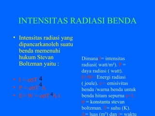 INTENSITAS RADIASI BENDA
• Intensitas radiasi yang
dipancarkanoleh suatu
benda memenuhi
hukum Stevan
Boltzman yaitu :
• I = eσT
• P = eσT A
• E= W = eσT A t
4
Dimana:I= intensitas
radiasi( watt/m²). P =
daya radiasi ( watt).
E=W= Energi radiasi
( joule). e = emisivitas
benda /warna benda untuk
benda hitam sepurna e=1.
σ = konstanta stevan
boltzman. T= suhu (K).
A= luas (m²) dan t= waktu
4
4
 