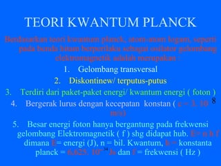 TEORI KWANTUM PLANCK
Berdasarkan teori kwantum planck, atom-atom logam, seperti
pada benda hitam berperilaku sebagai osilator gelombang
elektromagnetik adalah merupakan :
1. Gelombang transversal
2. Diskontinew/ terputus-putus
3. Terdiri dari paket-paket energi/ kwantum energi ( foton )
4. Bergerak lurus dengan kecepatan konstan ( c = 3. 10
m/s)
5. Besar energi foton hanya bergantung pada frekwensi
gelombang Elektromagnetik ( f ) shg didapat hub. E= n h f
dimana E= energi (J), n = bil. Kwantum, h = konstanta
planck = 6,625. 10‾ Js dan f = frekwensi ( Hz )
8
34
 