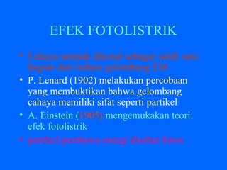 EFEK FOTOLISTRIK
• Cahaya tampak dikenal sebagai salah satu
bagian dari radiasi gelombang EM
• P. Lenard (1902) melakukan percobaan
yang membuktikan bahwa gelombang
cahaya memiliki sifat seperti partikel
• A. Einstein (1905) mengemukakan teori
efek fotolistrik
• partikel pembawa energi disebut foton
 