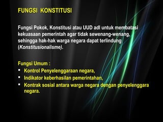 FFUUNNGGSSII KKOONNSSTTIITTUUSSII 
Fungsi Pokok, Konstitusi atau UUD adl untuk membatasi 
kekuasaan pemerintah agar tidak sewenang-wenang, 
sehingga hak-hak warga negara dapat terlindung 
(Konstitusionalisme). 
Fungsi Umum : 
 Kontrol Penyelenggaraan negara, 
 Indikator keberhasilan pemerintahan, 
 Kontrak sosial antara warga negara dengan penyelenggara 
negara. 
 