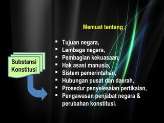 Substansi 
Konstitusi 
Memuat tentang ; 
 Tujuan negara, 
 Lembaga negara, 
 Pembagian kekuasaan, 
 Hak asasi manusia, 
 Sistem pemerintahan, 
 Hubungan pusat dan daerah, 
 Prosedur penyelesaian pertikaian, 
 Pengawasan penjabat negara & 
perubahan konstitusi. 
 