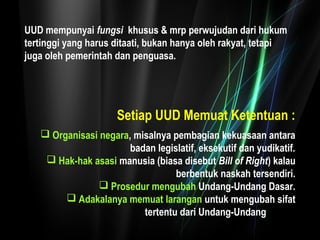 UUD mempunyai fungsi khusus & mrp perwujudan dari hukum 
tertinggi yang harus ditaati, bukan hanya oleh rakyat, tetapi 
juga oleh pemerintah dan penguasa. 
Setiap UUD Memuat Ketentuan : 
 Organisasi negara, misalnya pembagian kekuasaan antara 
badan legislatif, eksekutif dan yudikatif. 
 Hak-hak asasi manusia (biasa disebut Bill of Right) kalau 
berbentuk naskah tersendiri. 
 Prosedur mengubah Undang-Undang Dasar. 
 Adakalanya memuat larangan untuk mengubah sifat 
tertentu dari Undang-Undang Dasar. 
 