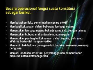 Secara operasional fungsi suatu konstitusi 
sebagai berikut : 
• Membatasi perilaku pemerintahan secara efektif 
• Membagi kekuasaan dalam beberapa lembaga negara 
• Menentukan lembaga negara bekerja sama satu dengan lainnya 
• Menentukan hubungan di antara lembaga negara 
• Menentukan pembagian kekuasaan dalam negara, baik yang 
sifatnya horizontal maupun vertikal 
• Menjamin hak-hak warga negara dari tindakan sewenang-wenang 
penguasa 
• Menjadi landasan struktural penyelenggaraan pemerintahan 
menurut sistem ketatanegaraan 
 