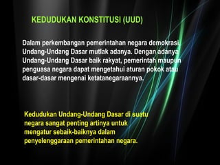 KEDUDUKAN KONSTITUSI (UUD) 
Dalam perkembangan pemerintahan negara demokrasi, 
Undang-Undang Dasar mutlak adanya. Dengan adanya 
Undang-Undang Dasar baik rakyat, pemerintah maupun 
penguasa negara dapat mengetahui aturan pokok atau 
dasar-dasar mengenai ketatanegaraannya. 
Kedudukan Undang-Undang Dasar di suatu 
negara sangat penting artinya untuk 
mengatur sebaik-baiknya dalam 
penyelenggaraan pemerintahan negara. 
 