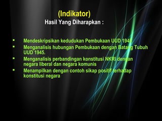 (Indikator) 
Hasil Yang Diharapkan : 
 Mendeskripsikan kedudukan Pembukaan UUD 1945 
 Menganalisis hubungan Pembukaan dengan Batang Tubuh 
UUD 1945. 
 Menganalisis perbandingan konstitusi NKRI dengan 
negara liberal dan negara komunis 
 Menampilkan dengan contoh sikap positif terhadap 
konstitusi negara 
 