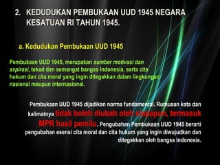 22.. KKEEDDUUDDUUKKAANN PPEEMMBBUUKKAAAANN UUUUDD 11994455 NNEEGGAARRAA 
KKEESSAATTUUAANN RRII TTAAHHUUNN 11994455.. 
aa.. KKeedduudduukkaann PPeemmbbuukkaaaann UUUUDD 11994455 
Pembukaan UUD 1945, merupakan sumber motivasi dan 
aspirasi, tekad dan semangat bangsa Indonesia, serta cita 
hukum dan cita moral yang ingin ditegakkan dalam lingkungan 
nasional maupun internasional. 
Pembukaan UUD 1945 dijadikan norma fundamental. Rumusan kata dan 
kalimatnya tidak boleh diubah oleh siapapun, termasuk 
MPR hasil pemilu. Pengubahan Pembukaan UUD 1945 berarti 
pengubahan esensi cita moral dan cita hukum yang ingin diwujudkan dan 
ditegakkan oleh bangsa Indonesia. 
 