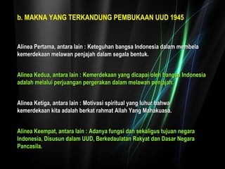 bb.. MAKNA YANG TERKANDUNG PEMBUKAAN UUD 1945 
AAlliinneeaa PPeerrttaammaa,, aannttaarraa llaaiinn :: KKeetteegguuhhaann bbaannggssaa IInnddoonneessiiaa ddaallaamm mmeemmbbeellaa 
kkeemmeerrddeekkaaaann mmeellaawwaann ppeennjjaajjaahh ddaallaamm sseeggaallaa bbeennttuukk.. 
AAlliinneeaa KKeedduuaa,, aannttaarraa llaaiinn :: KKeemmeerrddeekkaaaann yyaanngg ddiiccaappaaii oolleehh bbaannggssaa IInnddoonneessiiaa 
aaddaallaahh mmeellaalluuii ppeerrjjuuaannggaann ppeerrggeerraakkaann ddaallaamm mmeellaawwaann ppeennjjaajjaahh.. 
AAlliinneeaa KKeettiiggaa,, aannttaarraa llaaiinn :: MMoottiivvaassii ssppiirriittuuaall yyaanngg lluuhhuurr bbaahhwwaa 
kkeemmeerrddeekkaaaann kkiittaa aaddaallaahh bbeerrkkaatt rraahhmmaatt AAllllaahh YYaanngg MMaahhaakkuuaassaa.. 
AAlliinneeaa KKeeeemmppaatt,, aannttaarraa llaaiinn :: AAddaannyyaa ffuunnggssii ddaann sseekkaalliigguuss ttuujjuuaann nneeggaarraa 
IInnddoonneessiiaa,, DDiissuussuunn ddaallaamm UUUUDD,, BBeerrkkeeddaauullaattaann RRaakkyyaatt ddaann DDaassaarr NNeeggaarraa 
PPaannccaassiillaa.. 
 