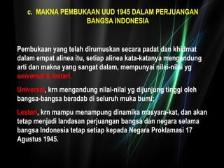 c. MAKNA PEMBUKAAN UUD 1945 DALAM PERJUANGAN 
BANGSA INDONESIA 
Pembukaan yang telah dirumuskan secara padat dan khidmat 
dalam empat alinea itu, setiap alinea kata-katanya mengandung 
arti dan makna yang sangat dalam, mempunyai nilai-nilai yg 
universal & lestari. 
Universal, krn mengandung nilai-nilai yg dijunjung tinggi oleh 
bangsa-bangsa beradab di seluruh muka bumi; 
Lestari, krn mampu menampung dinamika masyara-kat, dan akan 
tetap menjadi landasan perjuangan bangsa dan negara selama 
bangsa Indonesia tetap setiap kepada Negara Proklamasi 17 
Agustus 1945. 
 