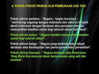 dd.. PPOOKKOOKK--PPOOKKOOKK PPIIKKIIRRAANN DDLLMM PPEEMMBBUUKKAAAANN UUUUDD 11994455 
o Pokok pikiran pertama :: ””NNeeggaarraa –– bbeeggiittuu bbuunnyyiinnyyaa –– 
””mmeelliinndduunnggii sseeggeennaapp bbaannggssaa IInnddoonneessiiaa ddaann sseelluurruuhh ttuummppaahh 
ddaarraahh IInnddoonneessiiaa ddeennggaann bbeerrddaassaarr aattaass ppeerrssaattuuaann ddeennggaann 
mmeewwuujjuuddkkaann kkeeaaddiillaann ssoossiiaall bbaaggii sseelluurruuhh rraakkyyaatt IInnddoonneessiiaa””.. 
o PPookkookk ppiikkiirraann kkeedduuaa :: ””NNeeggaarraa hheennddaakk mmeewwuujjuuddkkaann kkeeaaddiillaann 
ssoossiiaall bbaaggii sseelluurruuhh rraakkyyaatt””.. .. 
o PPookkookk ppiikkiirraann kkeettiiggaa :: ””NNeeggaarraa yyaanngg bbeerrkkeeddaauullaattaann rraakkyyaatt 
bbeerrddaassaarr aattaass kkeerraakkaayyaattaann ddaann ppeerrmmuussyyaawwaarraattaann// ppeerrwwaakkiillaann””.. 
o PPookkookk ppiikkiirraann kkeeeemmppaatt :: ””NNeeggaarraa bbeerrddaassaarr aattaass KKeettuuhhaannaann 
YYaanngg MMaahhaa EEssaa mmeennuurruutt ddaassaarr kkeemmaannuussiiaaaann yyaanngg aaddiill ddaann 
bbeerraaddaabb””.. 
 