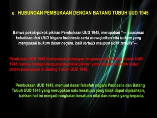 e. HUBUNGAN PEMBUKAAN DENGAN BATANG TUBUH UUD 1945 
Bahwa pokok-pokok pikiran Pembukaan UUD 1945, merupakan ”— suasanan 
kebatinan dari UUD Negara Indonesia serta mewujudkan cita hukum yang 
menguasai hukum dasar negara, baik tertulis maupun tidak tertulis”--. 
Pembukan UUD 1945 mempunyai hubungan langsung dng Batang Tubuh UUD 
1945, karena mengandung pokok-pokok pikiran yang dijabarkan lebih lanjut 
dalam pasal-pasal di Batang Tubuh UUD 1945. 
Pembukaan UUD 1945, memuat dasar falsafah negara Pancasila dan Batang 
Tubuh UUD 1945 yang merupakan satu kesatuan yang tidak dapat dipisahkan, 
bahkan hal ini menjadi rangkaian kesatuan nilai dan norma yang terpadu. 
 