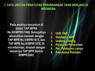 f. TATA URUTAN PERATUTAN PERUNDANGAN YANG BERLAKU DI 
INDONESIA 
PPaaddaa aawwaallnnyyaa tteerrccaannttuumm ddii 
ddaallaamm TTAAPP MMPPRRSS 
NNoo..XXXX//MMPPRRSS//11996666,, SSeellaannjjuuttnnyyaa 
ddiikkuukkuuhhkkaann kkeemmbbaallii ddeennggaann 
TTAAPP MMPPRR NNoo..VV//MMPPRR//11997733,, ddaann 
TTAAPP MMPPRR NNoo..IIXX//MMPPRR//11997788.. DDii 
eerraa rreeffoorrmmaassii,, ddiirruubbaahh ddeennggaann 
kkeelluuaarrnnyyaa TTAAPP MMPPRR NNoommoorr 
IIIIII//MMPPRR//22000033 
11.. UUUUDD 11994455 
22.. KKeetteettaappaann MMPPRR 
33.. UUnnddaanngg--uunnddaanngg 
44.. PPeerraattuurraann PPeemmeerriinnttaahh 
55.. PPeerr.. PPeellaakkssaannaa LLaaiinnyyaa 
66.. KKeeppuuttuussaann PPrreessiiddeenn 
 