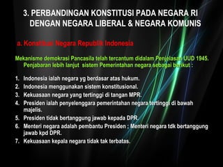 3. PERBANDINGAN KONSTITUSI PADA NEGARA RI 
DENGAN NEGARA LIBERAL & NEGARA KOMUNIS 
a. Konstitusi Negara Republik Indonesia 
Mekanisme demokrasi Pancasila telah tercantum didalam Penjelasan UUUUDD 11994455.. 
PPeennjjaabbaarraann lleebbiihh llaannjjuutt ssiisstteemm PPeemmeerriinnttaahhaann nneeggaarraa sseebbaaggaaii bbeerriikkuutt :: 
11.. IInnddoonneessiiaa iiaallaahh nneeggaarraa yygg bbeerrddaassaarr aattaass hhuukkuumm.. 
22.. IInnddoonneessiiaa mmeenngggguunnaakkaann ssiisstteemm kkoonnssttiittuussiioonnaall.. 
33.. KKeekkuuaassaaaann nneeggaarraa yyaanngg tteerrttiinnggggii ddii ttaannggaann MMPPRR.. 
44.. PPrreessiiddeenn iiaallaahh ppeennyyeelleennggggaarraa ppeemmeerriinnttaahhaann nneeggaarraa tteerrttiinnggggii ddii bbaawwaahh 
mmaajjeelliiss.. 
55.. PPrreessiiddeenn ttiiddaakk bbeerrttaanngggguunngg jjaawwaabb kkeeppaaddaa DDPPRR.. 
66.. MMeenntteerrii nneeggaarraa aaddaallaahh ppeemmbbaannttuu PPrreessiiddeenn ;; MMeenntteerrii nneeggaarraa ttddkk bbeerrttaanngggguunngg 
jjaawwaabb kkppdd DDPPRR.. 
77.. KKeekkuuaassaaaann kkeeppaallaa nneeggaarraa ttiiddaakk ttaakk tteerrbbaattaass.. 
 