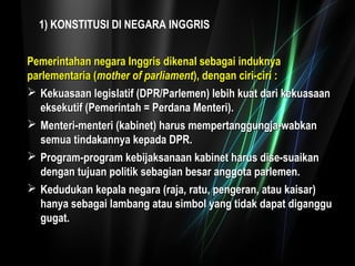 1) KONSTITUSI DI NEGARA INGGRIS 
Pemerintahan negara IInnggggrriiss ddiikkeennaall sseebbaaggaaii iinndduukknnyyaa 
ppaarrlleemmeennttaarriiaa ((mmootthheerr ooff ppaarrlliiaammeenntt)),, ddeennggaann cciirrii--cciirrii :: 
 KKeekkuuaassaaaann lleeggiissllaattiiff ((DDPPRR//PPaarrlleemmeenn)) lleebbiihh kkuuaatt ddaarrii kkeekkuuaassaaaann 
eekksseekkuuttiiff ((PPeemmeerriinnttaahh == PPeerrddaannaa MMeenntteerrii)).. 
 MMeenntteerrii--mmeenntteerrii ((kkaabbiinneett)) hhaarruuss mmeemmppeerrttaanngggguunnggjjaa--wwaabbkkaann 
sseemmuuaa ttiinnddaakkaannnnyyaa kkeeppaaddaa DDPPRR.. 
 PPrrooggrraamm--pprrooggrraamm kkeebbiijjaakkssaannaaaann kkaabbiinneett hhaarruuss ddiissee--ssuuaaiikkaann 
ddeennggaann ttuujjuuaann ppoolliittiikk sseebbaaggiiaann bbeessaarr aannggggoottaa ppaarrlleemmeenn.. 
 KKeedduudduukkaann kkeeppaallaa nneeggaarraa ((rraajjaa,, rraattuu,, ppeennggeerraann,, aattaauu kkaaiissaarr)) 
hhaannyyaa sseebbaaggaaii llaammbbaanngg aattaauu ssiimmbbooll yyaanngg ttiiddaakk ddaappaatt ddiiggaanngggguu 
gguuggaatt.. 
 