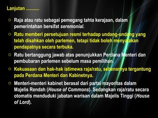 Lanjutan ........... 
o Raja atau ratu sebagai pemegang tahta kerajaan, dalam 
pemerintahan bersifat seremonial. 
o Ratu memberi persetujuan resmi terhadap undang-undang yang 
telah disahkan oleh parlemen, tetapi tidak boleh menyatakan 
pendapatnya secara terbuka. 
o Ratu bertanggung jawab atas penunjukkan Perdana Menteri dan 
pembubaran parlemen sebelum masa pemilihan. 
o Kekuasaan dan hak-hak istimewa raja/ratu, sebenarnya tergantung 
pada Perdana Menteri dan Kabinetnya. 
o Menteri-menteri kabinet berasal dari partai mayoritas dalam 
Majelis Rendah (House of Commons). Sedangkan raja/ratu secara 
otomatis menduduki jabatan warisan dalam Majelis Tinggi (House 
of Lord). 
 