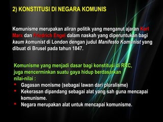 2) KONSTITUSI DI NEGARA KOMUNIS 
a Komunisme merupakan alliirraann ppoolliittiikk yyaanngg mmeennggaannuutt aajjaarraann KKaarrll 
MMaarrxx ddaann FFrriieeddrriicchh EEnnggeell ddaallaamm nnaasskkaahh yyaanngg ddiippeerruunnttuukkaann bbaaggii 
kkaauumm kkoommuunniisstt ddii LLoonnddoonn ddeennggaann jjuudduull MMaanniiffeessttoo KKoommuunniisstt yyaanngg 
ddiibbuuaatt ddii BBrruusseell ppaaddaa ttaahhuunn 1188477.. 
KKoommuunniissmmee yyaanngg mmeennjjaaddii ddaassaarr bbaaggii kkoonnssttiittuussii ddii RRRRCC,, 
jjuuggaa mmeenncceerrmmiinnkkaann ssuuaattuu ggaayyaa hhiidduupp bbeerrddaassaarrkkaann 
nniillaaii--nniillaaii :: 
 GGaaggaassaann mmoonniissmmee ((sseebbaaggaaii llaawwaann ddaarrii pplluurraalliissmmee)) 
 KKeekkeerraassaann ddiippaannddaanngg sseebbaaggaaii aallaatt yyaanngg ssaahh gguunnaa mmeennccaappaaii 
kkoommuunniissmmee.. 
 NNeeggaarraa mmeerruuppaakkaann aallaatt uunnttuukk mmeennccaappaaii kkoommuunniissmmee.. 
 