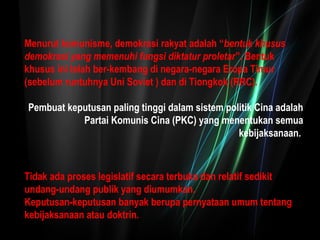 Menurut komunisme, demokrasi rakyat adalah “bentuk khusus 
demokrasi yang memenuhi fungsi diktatur proletar”. Bentuk 
khusus ini telah ber-kembang di negara-negara Eropa Timur 
(sebelum runtuhnya Uni Soviet ) dan di Tiongkok (RRC). 
Pembuat keputusan paling tinggi dalam sistem politik Cina adalah 
Partai Komunis Cina (PKC) yang menentukan semua 
kebijaksanaan. 
Tidak ada proses legislatif secara terbuka dan relatif sedikit 
undang-undang publik yang diumumkan. 
Keputusan-keputusan banyak berupa pernyataan umum tentang 
kebijaksanaan atau doktrin. 
 