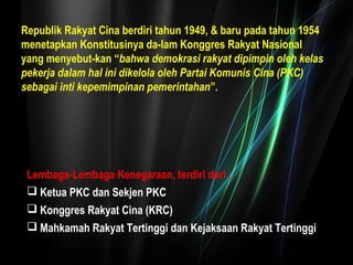 Republik Rakyat Cina berdiri tahun 1949, & baru pada tahun 1954 
menetapkan Konstitusinya da-lam Konggres Rakyat Nasional 
yang menyebut-kan “bahwa demokrasi rakyat dipimpin oleh kelas 
pekerja dalam hal ini dikelola oleh Partai Komunis Cina (PKC) 
sebagai inti kepemimpinan pemerintahan”. 
Lembaga-Lembaga Kenegaraan, terdiri dari : 
Ketua PKC dan Sekjen PKC 
Konggres Rakyat Cina (KRC) 
Mahkamah Rakyat Tertinggi dan Kejaksaan Rakyat Tertinggi 
 
