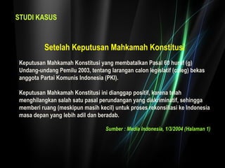STUDI KASUS 
Setelah Keputusan Mahkamah Konstitusi 
Keputusan Mahkamah Konstitusi yang membatalkan Pasal 60 huruf (g) 
Undang-undang Pemilu 2003, tentang larangan calon legislatif (caleg) bekas 
anggota Partai Komunis Indonesia (PKI). 
Keputusan Mahkamah Konstitusi ini dianggap positif, karena telah 
menghilangkan salah satu pasal perundangan yang diskriminatif, sehingga 
memberi ruang (meskipun masih kecil) untuk proses rekonsiliasi ke Indonesia 
masa depan yang lebih adil dan beradab. 
Sumber : Media Indonesia, 1/3/2004 (Halaman 1) 
