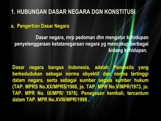 1. HUBUNGAN DASAR NEGARA DGN KONSTITUSI 
Dasar negara, mrp pedoman dlm mengatur kehidupan 
penyelenggaraan ketatanegaraan negara yg mencakup berbagai 
bidang kehidupan. 
aa.. PPeennggeerrttiiaann DDaassaarr NNeeggaarraa 
Dasar negara bangsa Indonesia, adalah Pancasila yang 
berkedudukan sebagai norma obyektif dan norma tertinggi 
dalam negara, serta sebagai sumber segala sumber hukum 
(TAP. MPRS No.XX/MPRS/1966, jo. TAP. MPR No.V/MPR/1973, jo. 
TAP. MPR No. IX/MPR/ 1978). Penegasan kembali, tercantum 
dalam TAP. MPR No.XVIII/MPR/1998 . 
 