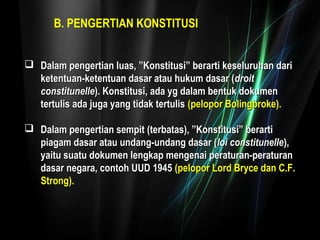 B. PENGERTIAN KONSTITUSI 
 Dalam pengertian luas, ”Konstitusi” bbeerraarrttii kkeesseelluurruuhhaann ddaarrii 
kkeetteennttuuaann--kkeetteennttuuaann ddaassaarr aattaauu hhuukkuumm ddaassaarr ((ddrrooiitt 
ccoonnssttiittuunneellllee)).. KKoonnssttiittuussii,, aaddaa yygg ddaallaamm bbeennttuukk ddookkuummeenn 
tteerrttuulliiss aaddaa jjuuggaa yyaanngg ttiiddaakk tteerrttuulliiss ((ppeellooppoorr BBoolliinnggbbrrookkee)).. 
 DDaallaamm ppeennggeerrttiiaann sseemmppiitt ((tteerrbbaattaass)),, ””KKoonnssttiittuussii”” bbeerraarrttii 
ppiiaaggaamm ddaassaarr aattaauu uunnddaanngg--uunnddaanngg ddaassaarr ((llooii ccoonnssttiittuunneellllee)),, 
yyaaiittuu ssuuaattuu ddookkuummeenn lleennggkkaapp mmeennggeennaaii ppeerraattuurraann--ppeerraattuurraann 
ddaassaarr nneeggaarraa,, ccoonnttoohh UUUUDD 11994455 ((ppeellooppoorr LLoorrdd BBrryyccee ddaann CC..FF.. 
SSttrroonngg)).. 
 