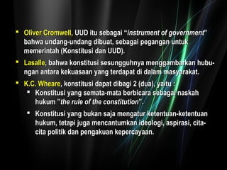  OOlliivveerr CCrroommwweellll,, UUUUDD iittuu sseebbaaggaaii ““iinnssttrruummeenntt ooff ggoovveerrnnmmeenntt”” 
bbaahhwwaa uunnddaanngg--uunnddaanngg ddiibbuuaatt,, sseebbaaggaaii ppeeggaannggaann uunnttuukk 
mmeemmeerriinnttaahh ((KKoonnssttiittuussii ddaann UUUUDD)).. 
 LLaassaallllee,, bbaahhwwaa kkoonnssttiittuussii sseessuunngggguuhhnnyyaa mmeennggggaammbbaarrkkaann hhuubbuu-- 
nnggaann aannttaarraa kkeekkuuaassaaaann yyaanngg tteerrddaappaatt ddii ddaallaamm mmaassyyaarraakkaatt.. 
 KK..CC.. WWhheeaarree,, kkoonnssttiittuussii ddaappaatt ddiibbaaggii 22 ((dduuaa)),, yyaaiittuu :: 
 KKoonnssttiittuussii yyaanngg sseemmaattaa--mmaattaa bbeerrbbiiccaarraa sseebbaaggaaii nnaasskkaahh 
hhuukkuumm ””tthhee rruullee ooff tthhee ccoonnssttiittuuttiioonn””.. 
 KKoonnssttiittuussii yyaanngg bbuukkaann ssaajjaa mmeennggaattuurr kkeetteennttuuaann--kkeetteennttuuaann 
hhuukkuumm,, tteettaappii jjuuggaa mmeennccaannttuummkkaann iiddeeoollooggii,, aassppiirraassii,, cciittaa-- 
cciittaa ppoolliittiikk ddaann ppeennggaakkuuaann kkeeppeerrccaayyaaaann.. 
 