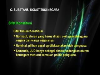 C. SUBSTANSI KONSTITUSI NEGARA 
Sifat Konstitusi 
Sifat Umum Konstitusi : 
 Normatif, aturan yang harus ditaati oleh penyelenggara 
negara dan warga negaranya. 
 Nominal, pilihan pasal yg dilaksanakan oleh penguasa. 
 Semantik, UUD hanya sebagai simbol sedangkan aturan 
bernegara menurut kemauan politik penguasa. 
 
