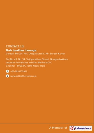 CONTACT US 
Bab Leather Lounge 
Contact Person: Mrs. Deepa Suresh / Mr. Suresh Kumar 
Old No. 43, No. 34, Vaidyanathan Street, Nungambakkam, 
Opposite To Valluvar Kottam, Behind SOTC 
Chennai - 600034, Tamil Nadu, India 
A Member of 
+91-9953352951 
www.bableathersofas.com 
