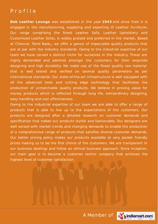 P r o f i l e 
Bab Leather Lounge was established in the year 1945 and since then it is 
engaged in the manufacturing, supplying and exporting of Leather Furniture. 
Our range comprising the finest Leather Sofa, Leather Upholstery and 
Customized Leather Sofas, is widely praised and preferred in the market. Based 
at Chennai, Tamil Nadu , we offer a gamut of impeccable quality products that 
are at par with the industry standards. Owing to the industrial expertise of our 
team we have carved a distinct niche for ourselves in the industry. These are 
highly demanded and admired amongst the customers for their exquisite 
designing and high durability. We make use of the finest quality raw material 
that is well tested and verified on several quality parameters as per 
international standards. Our state-of-the-art infrastructure is well equipped with 
all the advanced tools and cutting edge technology that facilitates the 
production of unmatchable quality products. We believe in proving value for 
money products which is reflected through long life, extraordinary designing, 
easy handling and cost effectiveness. 
Owing to the industrial expertise of our team we are able to offer a range of 
products that is able to live up to the expectations of the customers. Our 
products are designed after a detailed research on customer demands and 
specification that makes our products stylish and fashionable. Our designers are 
well versed with market trends and changing demands to enable the production 
of a comprehensive range of products that satisfies diverse customer demands. 
Our better pricing policy makes our products available at very pocket friendly 
prices making us to be the first choice of the customers. We are transparent in 
our business dealings and follow an ethical business approach. Since inception, 
our main goal is to become a customer centric company that achieves the 
highest level of customer satisfaction. 
A Member of 
 