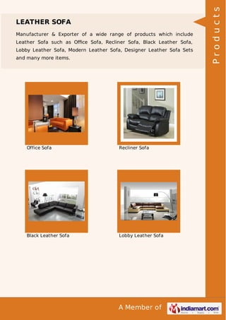LEATHER SOFA 
Manufacturer & Exporter of a wide range of products which include 
Leather Sofa such as Office Sofa, Recliner Sofa, Black Leather Sofa, 
Lobby Leather Sofa, Modern Leather Sofa, Designer Leather Sofa Sets 
and many more items. 
Office Sofa Recliner Sofa 
Black Leather Sofa Lobby Leather Sofa 
A Member of 
P r o d u c t s 
 