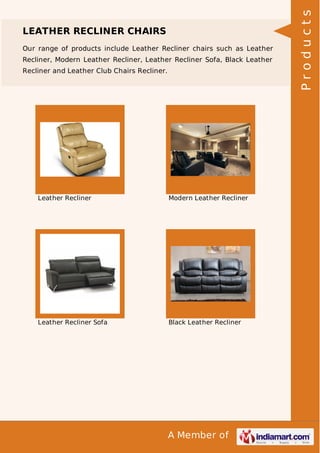 LEATHER RECLINER CHAIRS 
Our range of products include Leather Recliner chairs such as Leather 
Recliner, Modern Leather Recliner, Leather Recliner Sofa, Black Leather 
Recliner and Leather Club Chairs Recliner. 
Leather Recliner Modern Leather Recliner 
Leather Recliner Sofa Black Leather Recliner 
A Member of 
P r o d u c t s 
 
