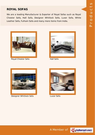 ROYAL SOFAS 
We are a leading Manufacturer & Exporter of Royal Sofas such as Royal 
Chester Sofa, Hall Sofa, Designer Whitlock Sofa, Luxor Sofa, White 
Leather Sofa, Fulham Sofa and many more items from India. 
Royal Chester Sofa Hall Sofa 
Designer Whitlock Sofa Luxor Sofa 
A Member of 
P r o d u c t s 
 