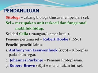 PENDAHULUAN
Sitologi = cabang biologi khusus mempelajari sel.
Sel = merupakan unit terkecil dan fungsional
makhluk hidup.
Sel dari Cella ( ruangan/ kamar kecil ).
Penemu pertama sel = Robert Hooke ( 1665 )
Peneliti-peneliti lain =
1. Anthony van Leeuwenhoek (1770) = Kloroplas
pada daun segar.
2. Johannes Purkinje = Penemu Protoplasma.
3. Robert Brown (1831) = menemukan inti sel.
 