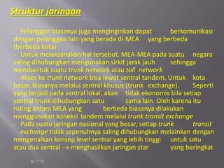 IK 1713
- Pelanggan biasanya juga menginginkan dapat berkomunikasi
dengan pelanggan lain yang berada di MEA yang berbeda
(berbeda kota)
- Untuk melaksanakan hal tersebut, MEA-MEA pada suatu negara
saling dihubungkan mengunakan sirkit jarak jauh sehingga
membentuk suatu trunk network atau toll network
- Akses ke trunk network bisa lewat sentral tandem. Untuk kota
besar, biasanya melalui sentral khusus (trunk exchange). Seperti
yang terjadi pada sentral lokal, akan tidak ekonomis bila setiap
sentral trunk dihubungkan satu sama lain. Oleh karena itu
ruting antara MEA yang berbeda biasanya dilakukan
menggunakan koneksi tandem melalui trunk transit exchange
- Pada suatu jaringan nasional yang besar, setiap trunk transit
exchange tidak sepenuhnya saling dihubungkan melainkan dengan
mengenalkan konsep level sentral yang lebih tinggi untuk satu
atau dua sentral  menghasilkan jaringan star yang beringkat
Struktur jaringan
 