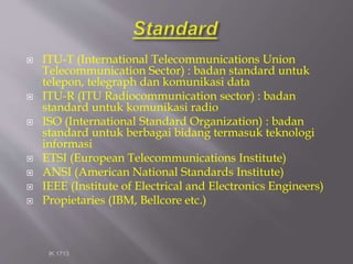  ITU-T (International Telecommunications Union
Telecommunication Sector) : badan standard untuk
telepon, telegraph dan komunikasi data
 ITU-R (ITU Radiocommunication sector) : badan
standard untuk komunikasi radio
 ISO (International Standard Organization) : badan
standard untuk berbagai bidang termasuk teknologi
informasi
 ETSI (European Telecommunications Institute)
 ANSI (American National Standards Institute)
 IEEE (Institute of Electrical and Electronics Engineers)
 Propietaries (IBM, Bellcore etc.)
IK 1713
 