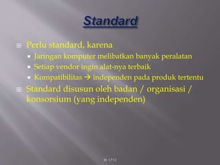  Perlu standard, karena
 Jaringan komputer melibatkan banyak peralatan
 Setiap vendor ingin alat-nya terbaik
 Kompatibilitas  independen pada produk tertentu
 Standard disusun oleh badan / organisasi /
konsorsium (yang independen)
IK 1713
 