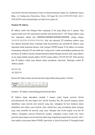 Asia Pacific Network Information Center c/o Internet Initiative Japan, Inc. Sanbancho Annex
Bldg., 1-4, Sanban-cho, Chiyoda-ku, Tokyo, 102 Japan Tel: +81-3-5276-3973 FAX: +81-3-
5276-6239 E-mail: domreg@apnic.net http://www.apnic.net

Struktur IP Address

IP Address terdiri dari bilangan biner sepanjang 32 bit yang dibagi atas 4 segmen. Tiap
segmen terdiri atas 8 bit yang berarti memiliki nilai desimal dari 0 - 255. Range address yang
bisa digunakan adalah dari 00000000.00000000.00000000.00000000 sampai dengan
11111111.11111111.11111111.11111111. Jadi, ada sebanyak 232 kombinasi address yang
bisa dipakai diseluruh dunia (walaupun pada kenyataannya ada sejumlah IP Address yang
digunakan untuk keperluan khusus). Jadi, jaringan TCP/IP dengan 32 bit address ini mampu
menampung sebanyak 232 atau lebih dari 4 milyar host. Untuk memudahkan pembacaan dan
penulisan, IP Address biasanya direpresentasikan dalam bilangan desimal. Jadi, range address
di atas dapat diubah menjadi address 0.0.0.0 sampai address 255.255.255.255. Nilai desimal
dari IP Address inilah yang dikenal dalam pemakaian sehari-hari. Beberapa contoh IP
Address adalah :

44.132.1.20
167.205.9.35

Ilustrasi IP Addres dalam desimal dan biner dapat dilihat pada gambar 1 berikut :




Gambar 1. IP Address dalam Bilangan Desimal dan Biner

IP Address dapat dipisahkan menjadi 2 bagian, yakni bagian network (bit-bit
network/network bit) dan bagian host (bit-bit host/host bit). Bit network berperan dalam
identifikasi suatu network dari network yang lain, sedangkan bit host berperan dalam
identifikasi host dalam suatu network. Jadi, seluruh host yang tersambung dalam jaringan
yang sama memiliki bit network yang sama. Sebagian dari bit-bit bagian awal dari IP
Address merupakan network bit/network number, sedangkan sisanya untuk host. Garis
pemisah antara bagian network dan host tidak tetap, bergantung kepada kelas network. Ada 3
kelas address yang utama dalam TCP/IP, yakni kelas A, kelas B dan kelas C. Perangkat lunak
 