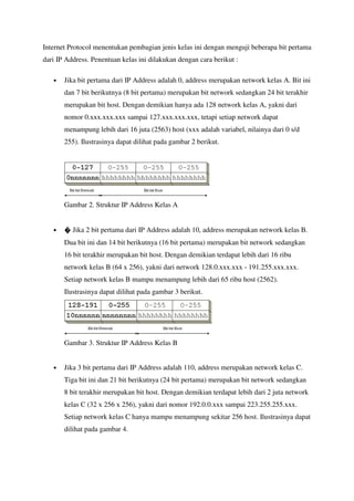 Internet Protocol menentukan pembagian jenis kelas ini dengan menguji beberapa bit pertama
dari IP Address. Penentuan kelas ini dilakukan dengan cara berikut :

   •   Jika bit pertama dari IP Address adalah 0, address merupakan network kelas A. Bit ini
       dan 7 bit berikutnya (8 bit pertama) merupakan bit network sedangkan 24 bit terakhir
       merupakan bit host. Dengan demikian hanya ada 128 network kelas A, yakni dari
       nomor 0.xxx.xxx.xxx sampai 127.xxx.xxx.xxx, tetapi setiap network dapat
       menampung lebih dari 16 juta (2563) host (xxx adalah variabel, nilainya dari 0 s/d
       255). Ilustrasinya dapat dilihat pada gambar 2 berikut.




       Gambar 2. Struktur IP Address Kelas A


   •      Jika 2 bit pertama dari IP Address adalah 10, address merupakan network kelas B.
       Dua bit ini dan 14 bit berikutnya (16 bit pertama) merupakan bit network sedangkan
       16 bit terakhir merupakan bit host. Dengan demikian terdapat lebih dari 16 ribu
       network kelas B (64 x 256), yakni dari network 128.0.xxx.xxx - 191.255.xxx.xxx.
       Setiap network kelas B mampu menampung lebih dari 65 ribu host (2562).
       Ilustrasinya dapat dilihat pada gambar 3 berikut.




       Gambar 3. Struktur IP Address Kelas B


   •   Jika 3 bit pertama dari IP Address adalah 110, address merupakan network kelas C.
       Tiga bit ini dan 21 bit berikutnya (24 bit pertama) merupakan bit network sedangkan
       8 bit terakhir merupakan bit host. Dengan demikian terdapat lebih dari 2 juta network
       kelas C (32 x 256 x 256), yakni dari nomor 192.0.0.xxx sampai 223.255.255.xxx.
       Setiap network kelas C hanya mampu menampung sekitar 256 host. Ilustrasinya dapat
       dilihat pada gambar 4.
 