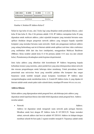 Gambar 4. Struktur IP Address Kelas C

Selain ke tiga kelas di atas, ada 2 kelas lagi yang ditujukan untuk pemakaian khusus, yakni
kelas D dan kelas E. Jika 4 bit pertama adalah 1110, IP Address merupakan kelas D yang
digunakan untuk multicast address, yakni sejumlah komputer yang memakai bersama suatu
aplikasi (bedakan dengan pengertian network address yang mengacu kepada sejumlah
komputer yang memakai bersama suatu network). Salah satu penggunaan multicast address
yang sedang berkembang saat ini di Internet adalah untuk aplikasi real-time video conference
yang melibatkan lebih dari dua host (multipoint), menggunakan Multicast Backbone
(MBone). Kelas terakhir adalah kelas E (4 bit pertama adalah 1111 atau sisa dari seluruh
kelas). Pemakaiannya dicadangkan untuk kegiatan eksperimental.

Jenis kelas address yang diberikan oleh kooordinator IP Address bergantung kepada
kebutuhan instansi yang meminta, yakni jumlah host yang akan diintegrasikan dalam network
dan rencana pengembangan untuk beberapa tahun mendatang. Untuk perusahaan, kantor
pemerintah atau universitas besar yang memiliki puluhan ribu komputer dan sangat
berpotensi untuk tumbuh menjadi jutaan komputer, koordinator IP Address akan
mempertimbangkan untuk memberikan kelas A. Contoh IP Address kelas A yang dipakai di
Internet adalah untuk amatir paket radio seluruh dunia, mendapat IP nomor 44.xxx.xxx.xxx.

Address Khusus

Selain address yang dipergunakan untuk pengenal host, ada beberapa jenis address yang
digunakan untuk keperluan khusus dan tidak boleh digunakan untuk pengenal host. Address
tersebut adalah :

   •   Network                                                                     Address.
       Address ini digunakan untuk mengenali suatu network pada jaringan Internet.
       Misalkan untuk host dengan IP Address kelas B 167.205.9.35. Tanpa memakai
       subnet, network address dari host ini adalah 167.205.0.0. Address ini didapat dengan
       membuat seluruh bit host pada 2 segmen terakhir menjadi 0. Tujuannya adalah untuk
 