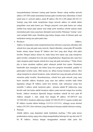 menyederhanakan informasi routing pada Internet. Router cukup melihat network
    address (167.205) untuk menentukan kemana paket tersebut harus dikirimkan. Contoh
    untuk kelas C, network address untuk IP address 202.152.1.250 adalah 202.152.1.0.
    Analogi yang baik untuk menjelaskan fungsi network address ini adalah dalam
    pengolahan surat pada kantor pos. Petugas penyortir surat pada kantor pos cukup
    melihat kota tujuan pada alamat surat (tidak perlu membaca seluruh alamat) untuk
    menentukan jalur mana yang harus ditempuh surat tersebut. Pekerjaan "routing" surat-
    surat menjadi lebih cepat. Demikian juga halnya dengan router di Internet pada saat
    melakukan routing atas paket-paket data.
•   Broadcast                                                                   Address.
    Address ini digunakan untuk mengirim/menerima informasi yang harus diketahui oleh
    seluruh host yang ada pada suatu network. Seperti diketahui, setiap paket IP memiliki
    header alamat tujuan berupa IP Address dari host yang akan dituju oleh paket
    tersebut. Dengan adanya alamat ini, maka hanya host tujuan saja yang memproses
    paket tersebut, sedangkan host lain akan mengabaikannya. Bagaimana jika suatu host
    ingin mengirim paket kepada seluruh host yang ada pada networknya ? Tidak efisien
    jika ia harus membuat replikasi paket sebanyak jumlah host tujuan. Pemakaian
    bandwidth akan meningkat dan beban kerja host pengirim bertambah, padahal isi
    paket-paket tersebut sama. Oleh karena itu, dibuat konsep broadcast address. Host
    cukup mengirim ke alamat broadcast, maka seluruh host yang ada pada network akan
    menerima paket tersebut. Konsekuensinya, seluruh host pada network yang sama
    harus memiliki address broadcast yang sama dan address tersebut tidak boleh
    digunakan sebagai IP Address untuk host tertentu. Jadi, sebenarnya setiap host
    memiliki 2 address untuk menerima paket : pertama adalah IP Addressnya yang
    bersifat unik dan kedua adalah broadcast address pada network tempat host tersebut
    berada. Address broadcast diperoleh dengan membuat seluruh bit host pada IP
    Address menjadi 1. Jadi, untuk host dengan IP address 167.205.9.35 atau
    167.205.240.2, broadcast addressnya adalah 167.205.255.255 (2 segmen terakhir dari
    IP Address tersebut dibuat berharga 11111111.11111111, sehingga secara desimal
    terbaca 255.255). Jenis informasi yang dibroadcast biasanya adalah informasi routing.
•   Netmask.
    Adalah address yang digunakan untuk melakukan masking / filter pada proses
    pembentukan routing supaya kita cukup memperhatikan beberapa bit saja dari total 32
    bit IP Address. Artinya dengan menggunakan netmask tidak perlu kita
 